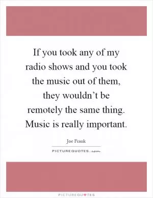 If you took any of my radio shows and you took the music out of them, they wouldn’t be remotely the same thing. Music is really important Picture Quote #1