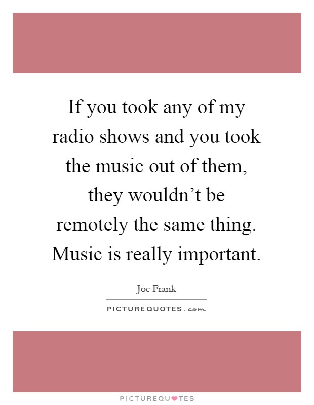 If you took any of my radio shows and you took the music out of them, they wouldn't be remotely the same thing. Music is really important Picture Quote #1