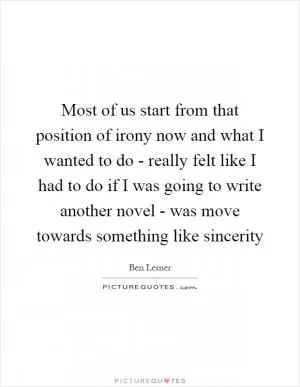 Most of us start from that position of irony now and what I wanted to do - really felt like I had to do if I was going to write another novel - was move towards something like sincerity Picture Quote #1