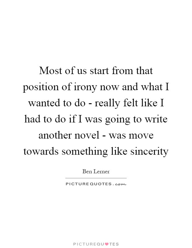 Most of us start from that position of irony now and what I wanted to do - really felt like I had to do if I was going to write another novel - was move towards something like sincerity Picture Quote #1