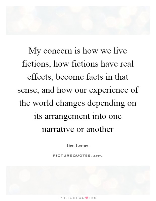 My concern is how we live fictions, how fictions have real effects, become facts in that sense, and how our experience of the world changes depending on its arrangement into one narrative or another Picture Quote #1