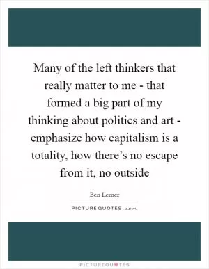 Many of the left thinkers that really matter to me - that formed a big part of my thinking about politics and art - emphasize how capitalism is a totality, how there’s no escape from it, no outside Picture Quote #1