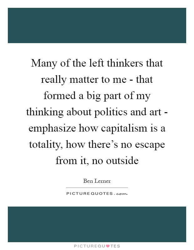 Many of the left thinkers that really matter to me - that formed a big part of my thinking about politics and art - emphasize how capitalism is a totality, how there's no escape from it, no outside Picture Quote #1