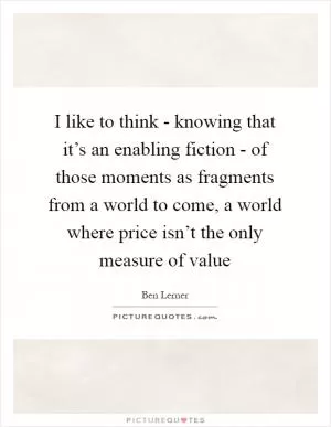 I like to think - knowing that it’s an enabling fiction - of those moments as fragments from a world to come, a world where price isn’t the only measure of value Picture Quote #1
