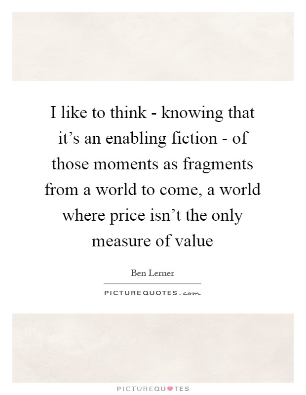 I like to think - knowing that it's an enabling fiction - of those moments as fragments from a world to come, a world where price isn't the only measure of value Picture Quote #1