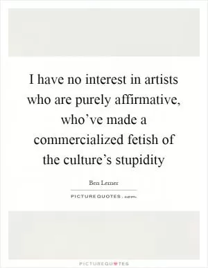I have no interest in artists who are purely affirmative, who’ve made a commercialized fetish of the culture’s stupidity Picture Quote #1