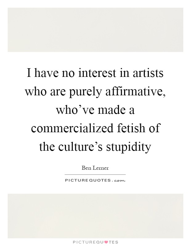 I have no interest in artists who are purely affirmative, who've made a commercialized fetish of the culture's stupidity Picture Quote #1