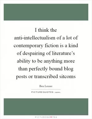 I think the anti-intellectualism of a lot of contemporary fiction is a kind of despairing of literature’s ability to be anything more than perfectly bound blog posts or transcribed sitcoms Picture Quote #1