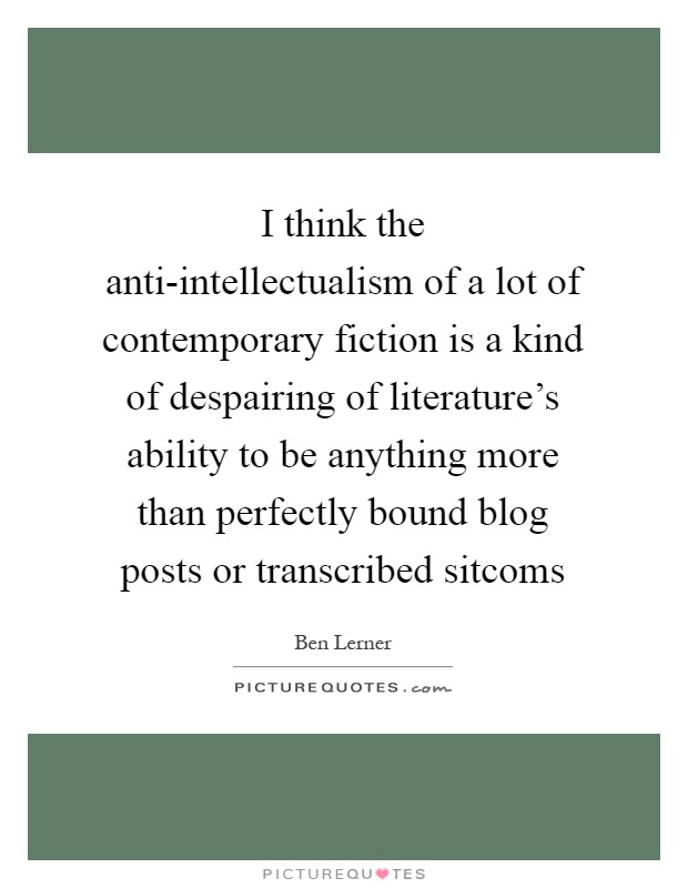 I think the anti-intellectualism of a lot of contemporary fiction is a kind of despairing of literature's ability to be anything more than perfectly bound blog posts or transcribed sitcoms Picture Quote #1