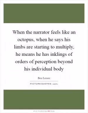 When the narrator feels like an octopus, when he says his limbs are starting to multiply, he means he has inklings of orders of perception beyond his individual body Picture Quote #1