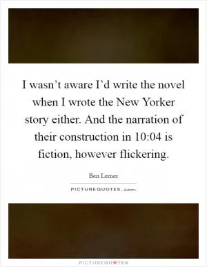 I wasn’t aware I’d write the novel when I wrote the New Yorker story either. And the narration of their construction in 10:04 is fiction, however flickering Picture Quote #1