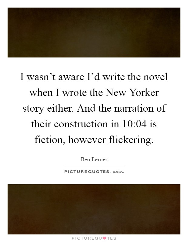 I wasn't aware I'd write the novel when I wrote the New Yorker story either. And the narration of their construction in 10:04 is fiction, however flickering Picture Quote #1