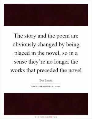 The story and the poem are obviously changed by being placed in the novel, so in a sense they’re no longer the works that preceded the novel Picture Quote #1