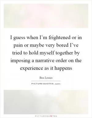 I guess when I’m frightened or in pain or maybe very bored I’ve tried to hold myself together by imposing a narrative order on the experience as it happens Picture Quote #1