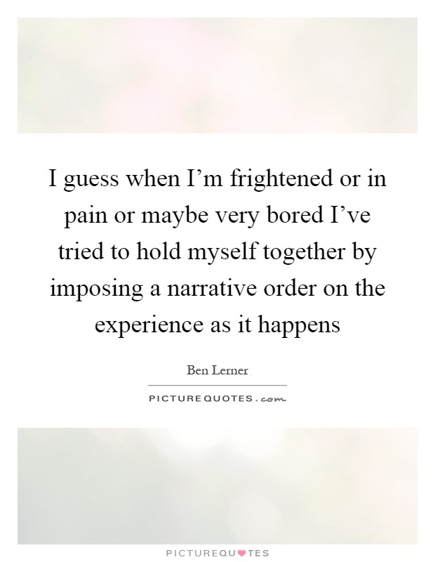 I guess when I'm frightened or in pain or maybe very bored I've tried to hold myself together by imposing a narrative order on the experience as it happens Picture Quote #1