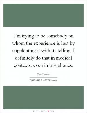 I’m trying to be somebody on whom the experience is lost by supplanting it with its telling. I definitely do that in medical contexts, even in trivial ones Picture Quote #1