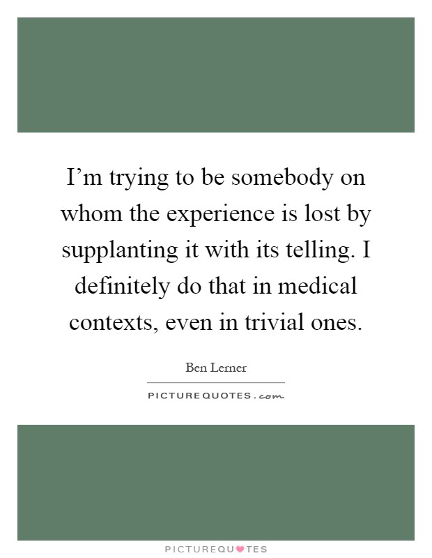 I'm trying to be somebody on whom the experience is lost by supplanting it with its telling. I definitely do that in medical contexts, even in trivial ones Picture Quote #1