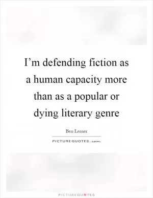 I’m defending fiction as a human capacity more than as a popular or dying literary genre Picture Quote #1