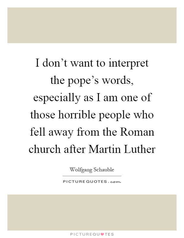 I don't want to interpret the pope's words, especially as I am one of those horrible people who fell away from the Roman church after Martin Luther Picture Quote #1