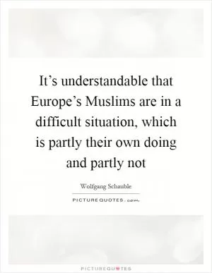 It’s understandable that Europe’s Muslims are in a difficult situation, which is partly their own doing and partly not Picture Quote #1