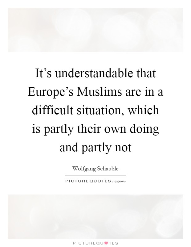 It's understandable that Europe's Muslims are in a difficult situation, which is partly their own doing and partly not Picture Quote #1