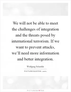 We will not be able to meet the challenges of integration and the threats posed by international terrorism. If we want to prevent attacks, we’ll need more information and better integration Picture Quote #1