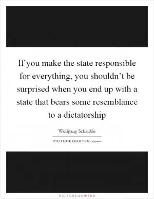 If you make the state responsible for everything, you shouldn’t be surprised when you end up with a state that bears some resemblance to a dictatorship Picture Quote #1
