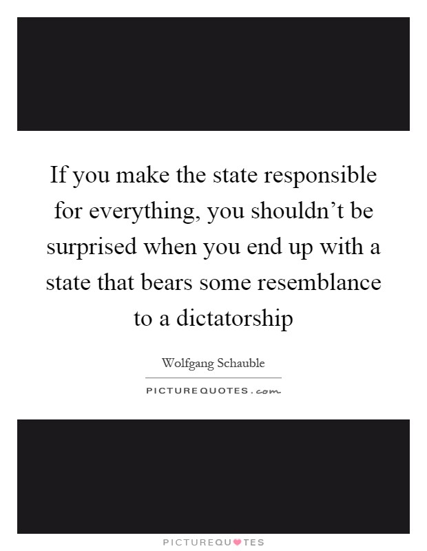 If you make the state responsible for everything, you shouldn't be surprised when you end up with a state that bears some resemblance to a dictatorship Picture Quote #1