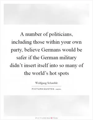 A number of politicians, including those within your own party, believe Germans would be safer if the German military didn’t insert itself into so many of the world’s hot spots Picture Quote #1
