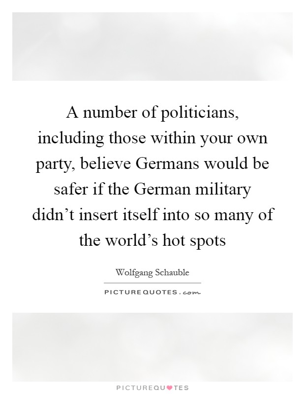 A number of politicians, including those within your own party, believe Germans would be safer if the German military didn't insert itself into so many of the world's hot spots Picture Quote #1