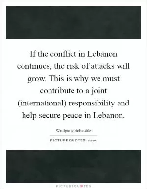 If the conflict in Lebanon continues, the risk of attacks will grow. This is why we must contribute to a joint (international) responsibility and help secure peace in Lebanon Picture Quote #1