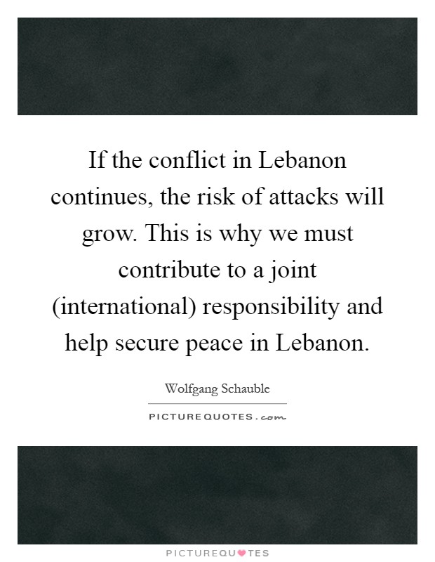 If the conflict in Lebanon continues, the risk of attacks will grow. This is why we must contribute to a joint (international) responsibility and help secure peace in Lebanon Picture Quote #1