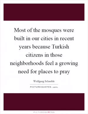 Most of the mosques were built in our cities in recent years because Turkish citizens in those neighborhoods feel a growing need for places to pray Picture Quote #1