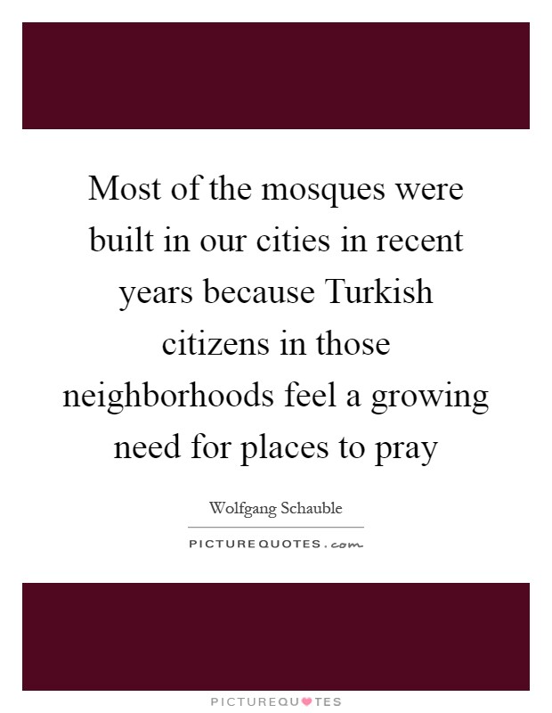 Most of the mosques were built in our cities in recent years because Turkish citizens in those neighborhoods feel a growing need for places to pray Picture Quote #1