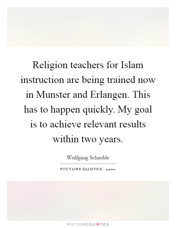 Religion teachers for Islam instruction are being trained now in Munster and Erlangen. This has to happen quickly. My goal is to achieve relevant results within two years Picture Quote #1