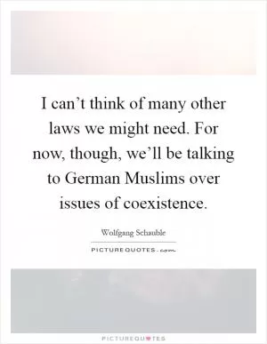 I can’t think of many other laws we might need. For now, though, we’ll be talking to German Muslims over issues of coexistence Picture Quote #1