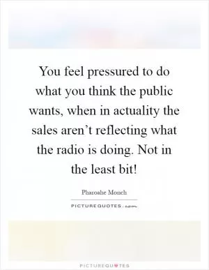 You feel pressured to do what you think the public wants, when in actuality the sales aren’t reflecting what the radio is doing. Not in the least bit! Picture Quote #1