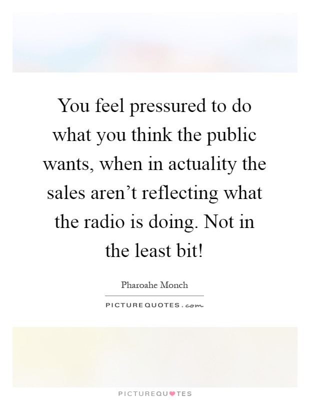 You feel pressured to do what you think the public wants, when in actuality the sales aren't reflecting what the radio is doing. Not in the least bit! Picture Quote #1