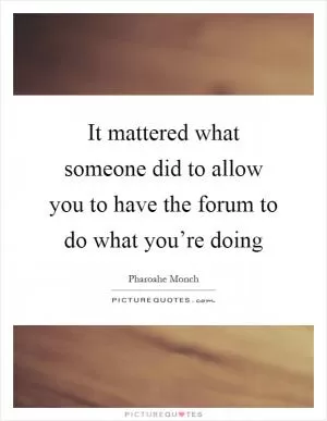 It mattered what someone did to allow you to have the forum to do what you’re doing Picture Quote #1