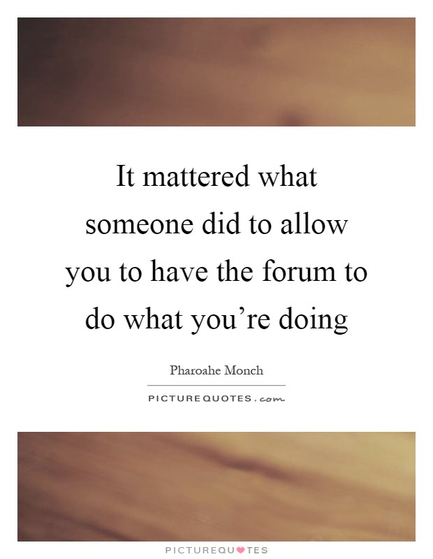It mattered what someone did to allow you to have the forum to do what you're doing Picture Quote #1
