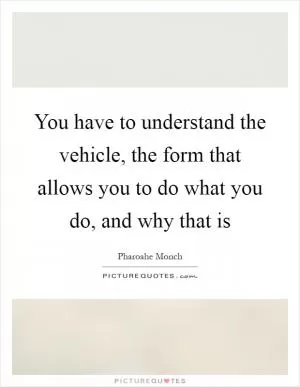 You have to understand the vehicle, the form that allows you to do what you do, and why that is Picture Quote #1