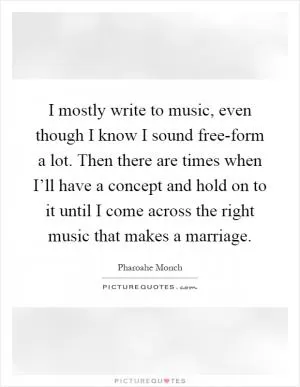 I mostly write to music, even though I know I sound free-form a lot. Then there are times when I’ll have a concept and hold on to it until I come across the right music that makes a marriage Picture Quote #1