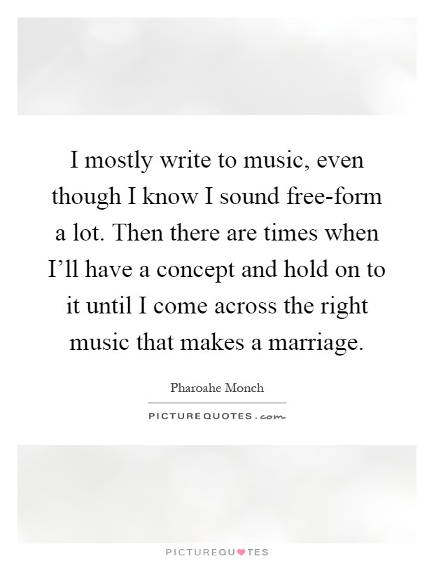 I mostly write to music, even though I know I sound free-form a lot. Then there are times when I'll have a concept and hold on to it until I come across the right music that makes a marriage Picture Quote #1