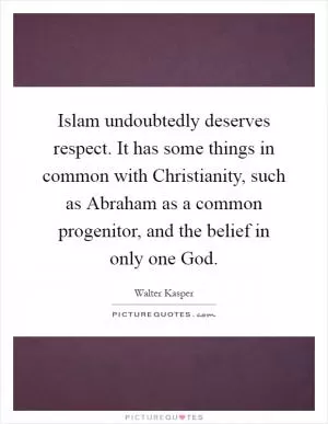 Islam undoubtedly deserves respect. It has some things in common with Christianity, such as Abraham as a common progenitor, and the belief in only one God Picture Quote #1