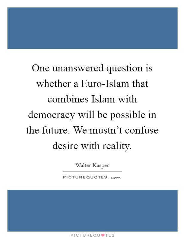 One unanswered question is whether a Euro-Islam that combines Islam with democracy will be possible in the future. We mustn't confuse desire with reality Picture Quote #1