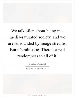 We talk often about being in a media-saturated society, and we are surrounded by image streams. But it’s nihilistic. There’s a real randomness to all of it Picture Quote #1