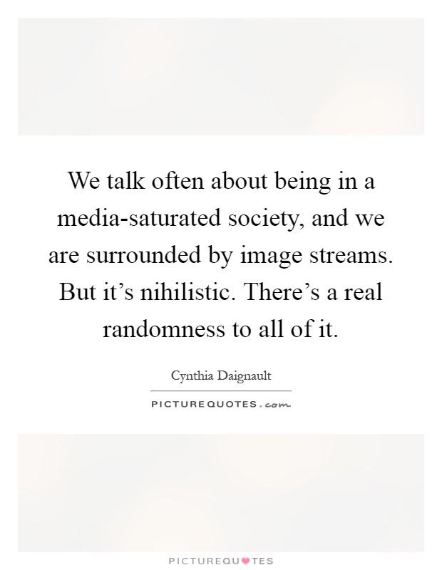 We talk often about being in a media-saturated society, and we are surrounded by image streams. But it's nihilistic. There's a real randomness to all of it Picture Quote #1