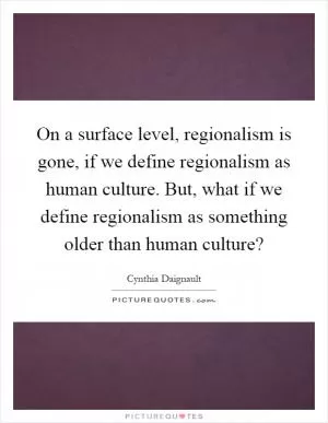 On a surface level, regionalism is gone, if we define regionalism as human culture. But, what if we define regionalism as something older than human culture? Picture Quote #1