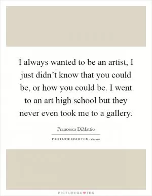 I always wanted to be an artist, I just didn’t know that you could be, or how you could be. I went to an art high school but they never even took me to a gallery Picture Quote #1