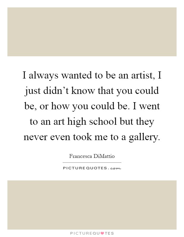 I always wanted to be an artist, I just didn't know that you could be, or how you could be. I went to an art high school but they never even took me to a gallery Picture Quote #1